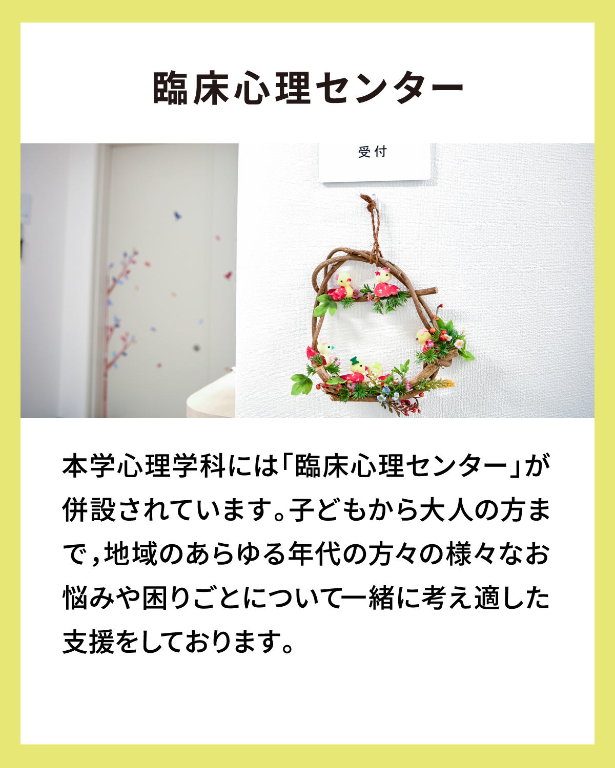 臨床心理センター 本学心理学科には「臨床心理センター」が併設されています。子どもから大人の方まで，地域のあらゆる年代の方々の様々なお悩みや困りごとについて一緒に考え適した支援をしております。