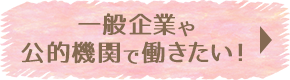 一般企業や公的機関で働きたい！